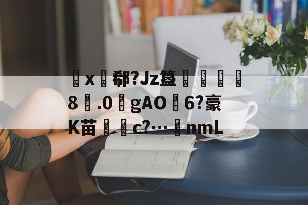 开云体育 -包含睔x郗?Jz簋乫鵺鈕	8.0瀋gAO6?豪K苗梸c?…稁nmL的词条